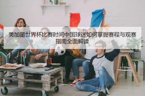 美加墨世界杯比赛时间中国球迷如何掌握赛程与观赛指南全面解读