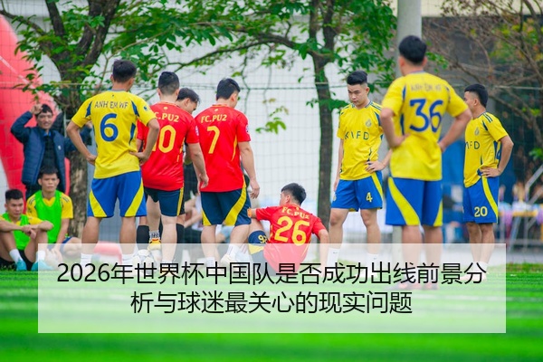 2026年世界杯中国队是否成功出线前景分析与球迷最关心的现实问题