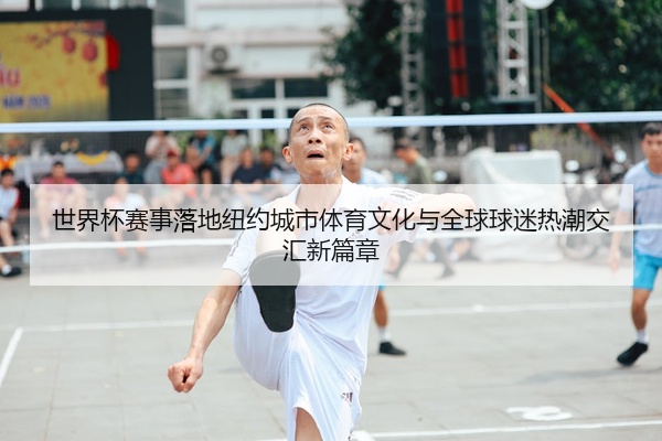 世界杯赛事落地纽约城市体育文化与全球球迷热潮交汇新篇章