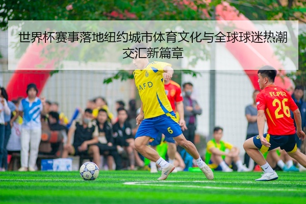 世界杯赛事落地纽约城市体育文化与全球球迷热潮交汇新篇章