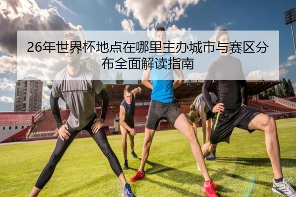 26年世界杯地点在哪里主办城市与赛区分布全面解读指南