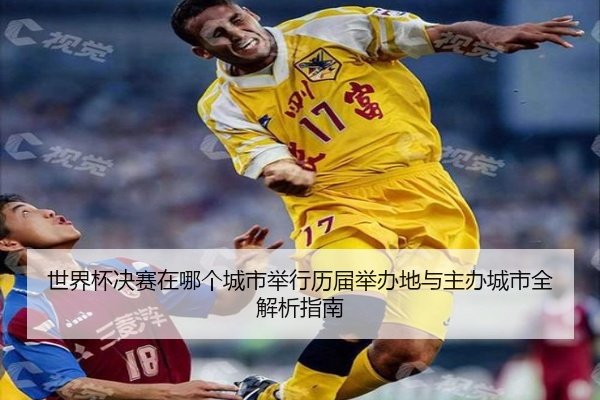 世界杯决赛在哪个城市举行历届举办地与主办城市全解析指南