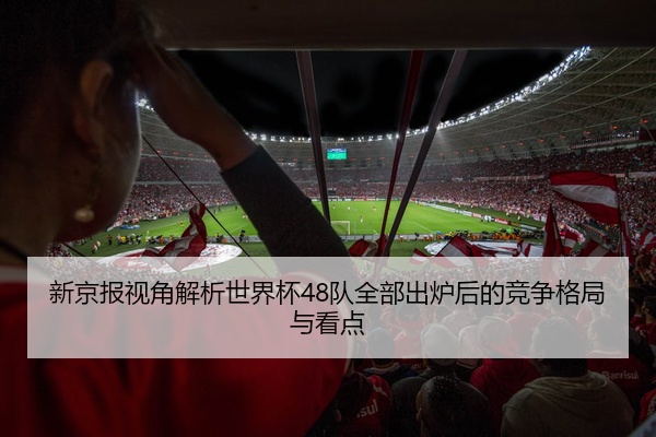 新京报视角解析世界杯48队全部出炉后的竞争格局与看点