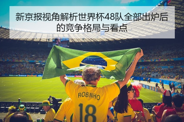 新京报视角解析世界杯48队全部出炉后的竞争格局与看点