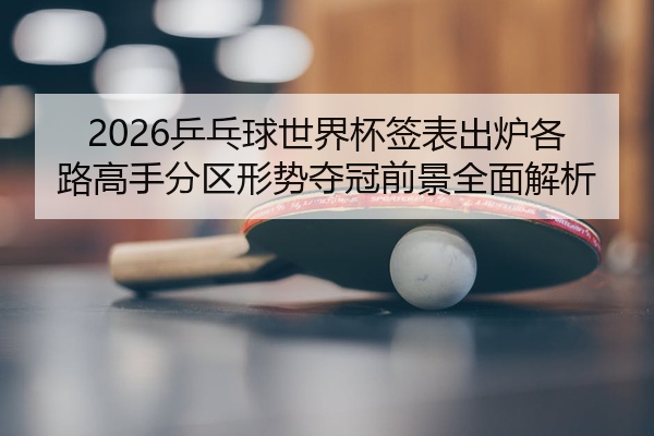 2026乒乓球世界杯签表出炉各路高手分区形势夺冠前景全面解析