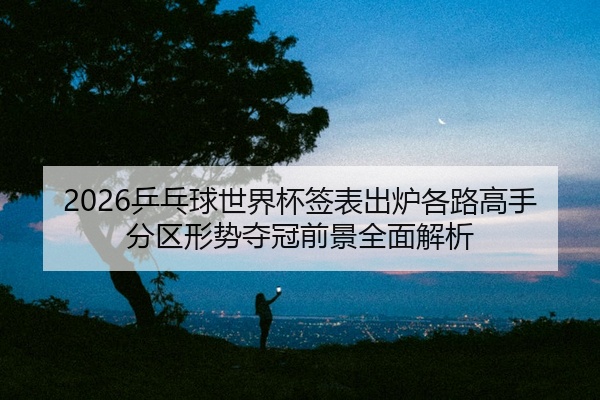2026乒乓球世界杯签表出炉各路高手分区形势夺冠前景全面解析