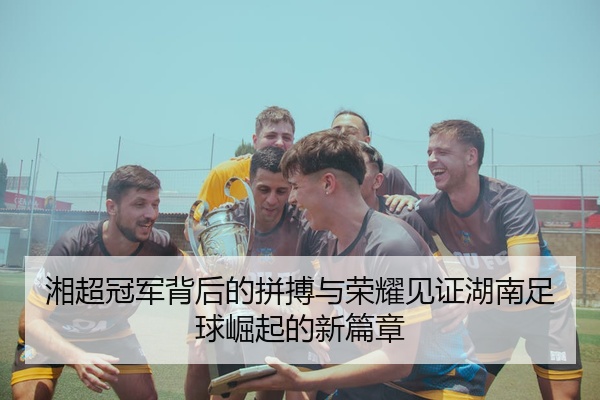 湘超冠军背后的拼搏与荣耀见证湖南足球崛起的新篇章