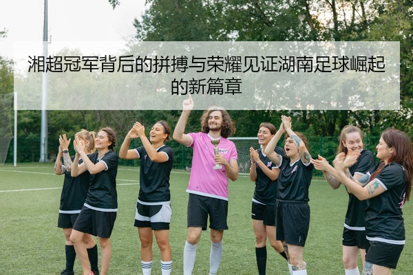 湘超冠军背后的拼搏与荣耀见证湖南足球崛起的新篇章