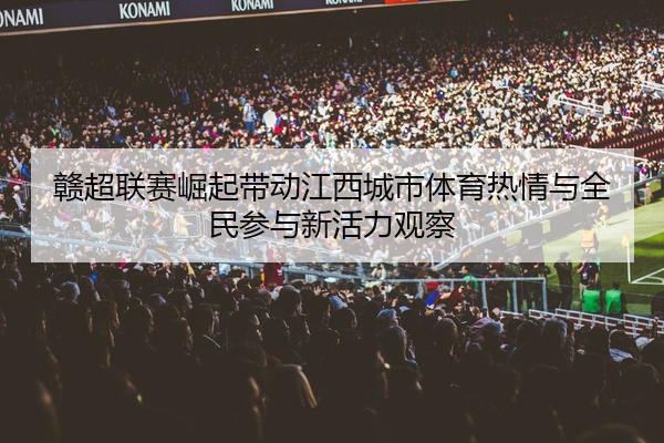 赣超联赛崛起带动江西城市体育热情与全民参与新活力观察