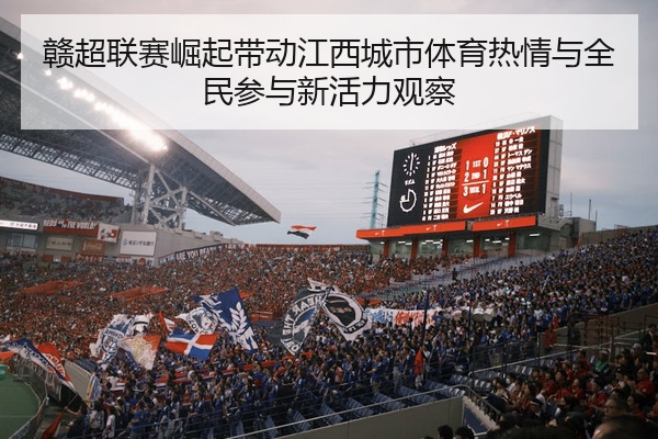 赣超联赛崛起带动江西城市体育热情与全民参与新活力观察