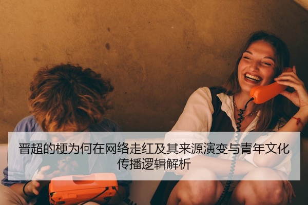 晋超的梗为何在网络走红及其来源演变与青年文化传播逻辑解析