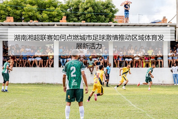 湖南湘超联赛如何点燃城市足球激情推动区域体育发展新活力