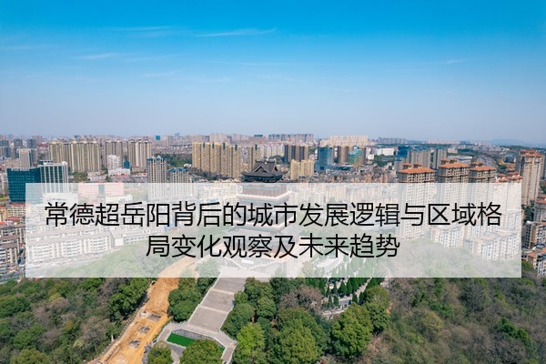 常德超岳阳背后的城市发展逻辑与区域格局变化观察及未来趋势