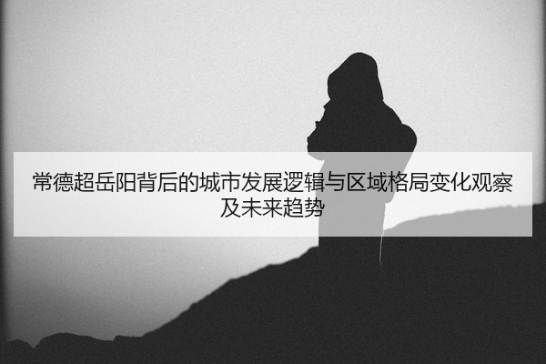常德超岳阳背后的城市发展逻辑与区域格局变化观察及未来趋势