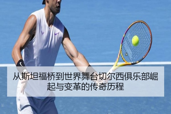 从斯坦福桥到世界舞台切尔西俱乐部崛起与变革的传奇历程