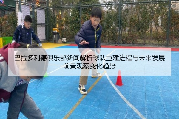 巴拉多利德俱乐部新闻解析球队重建进程与未来发展前景观察变化趋势