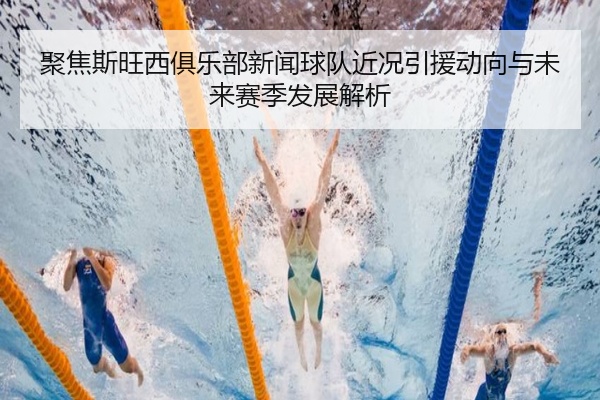 聚焦斯旺西俱乐部新闻球队近况引援动向与未来赛季发展解析