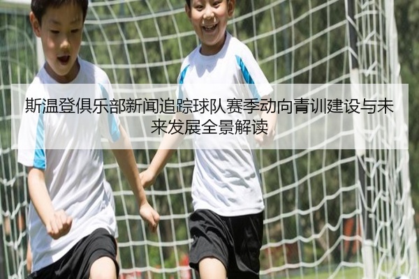 斯温登俱乐部新闻追踪球队赛季动向青训建设与未来发展全景解读