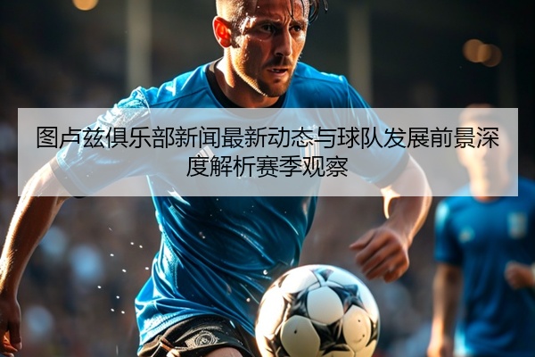 图卢兹俱乐部新闻最新动态与球队发展前景深度解析赛季观察
