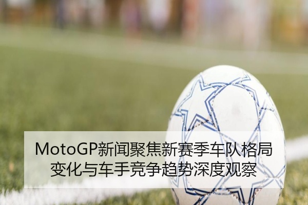 MotoGP新闻聚焦新赛季车队格局变化与车手竞争趋势深度观察