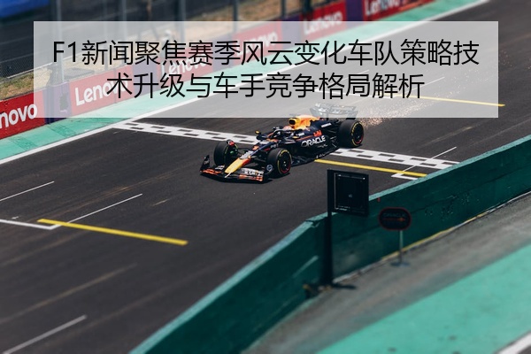 F1新闻聚焦赛季风云变化车队策略技术升级与车手竞争格局解析