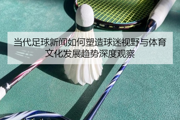 当代足球新闻如何塑造球迷视野与体育文化发展趋势深度观察