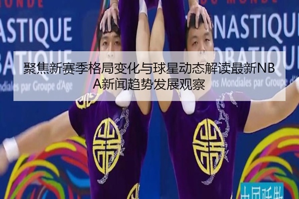 聚焦新赛季格局变化与球星动态解读最新NBA新闻趋势发展观察