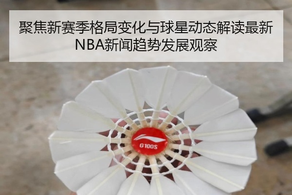 聚焦新赛季格局变化与球星动态解读最新NBA新闻趋势发展观察