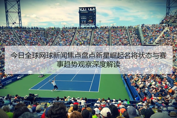今日全球网球新闻焦点盘点新星崛起名将状态与赛事趋势观察深度解读