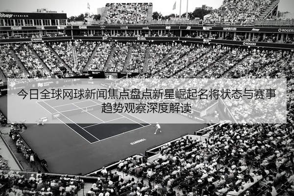 今日全球网球新闻焦点盘点新星崛起名将状态与赛事趋势观察深度解读