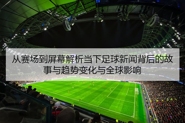 从赛场到屏幕解析当下足球新闻背后的故事与趋势变化与全球影响