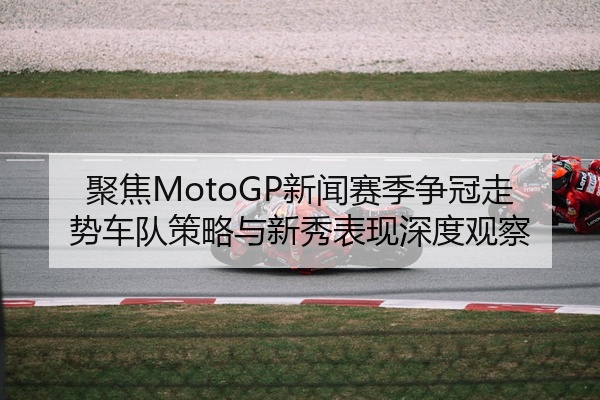 聚焦MotoGP新闻赛季争冠走势车队策略与新秀表现深度观察