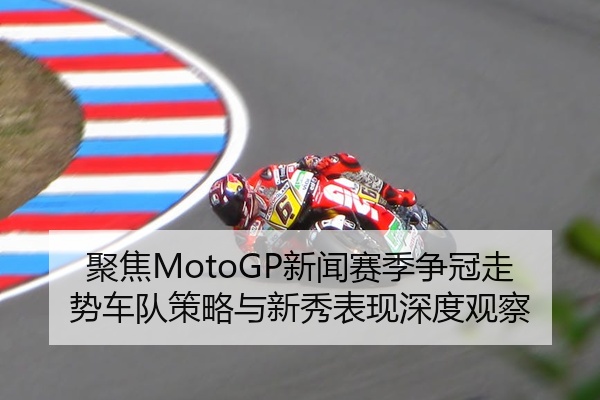 聚焦MotoGP新闻赛季争冠走势车队策略与新秀表现深度观察