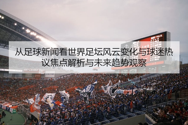 从足球新闻看世界足坛风云变化与球迷热议焦点解析与未来趋势观察