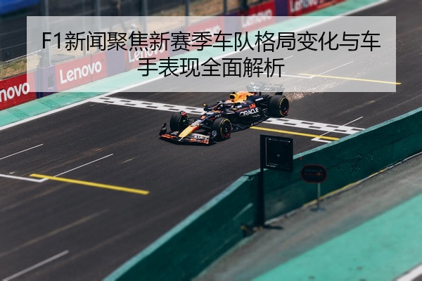 F1新闻聚焦新赛季车队格局变化与车手表现全面解析