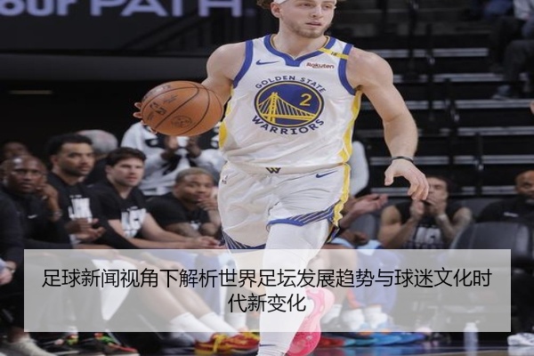 足球新闻视角下解析世界足坛发展趋势与球迷文化时代新变化