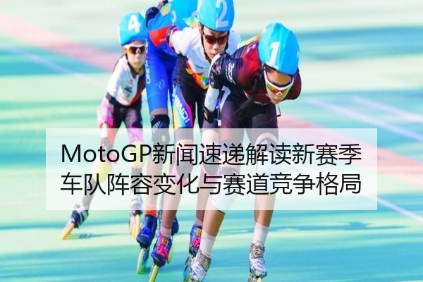 MotoGP新闻速递解读新赛季车队阵容变化与赛道竞争格局
