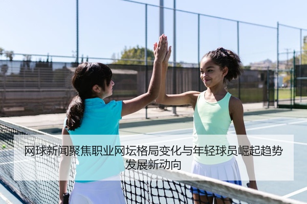 网球新闻聚焦职业网坛格局变化与年轻球员崛起趋势发展新动向