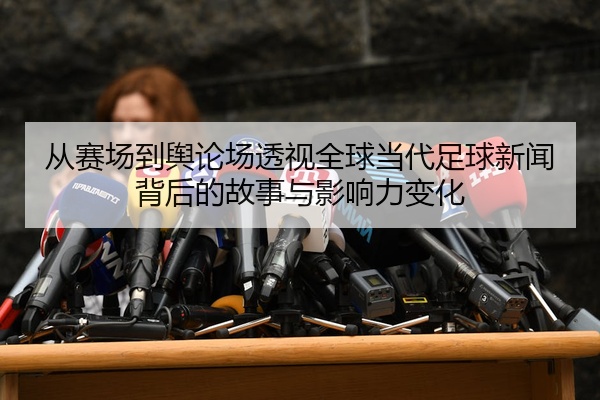 从赛场到舆论场透视全球当代足球新闻背后的故事与影响力变化
