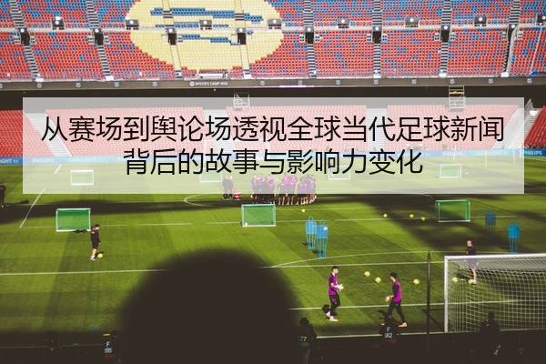 从赛场到舆论场透视全球当代足球新闻背后的故事与影响力变化