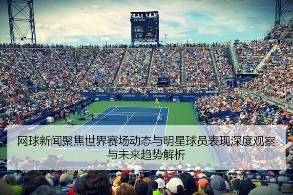 网球新闻聚焦世界赛场动态与明星球员表现深度观察与未来趋势解析