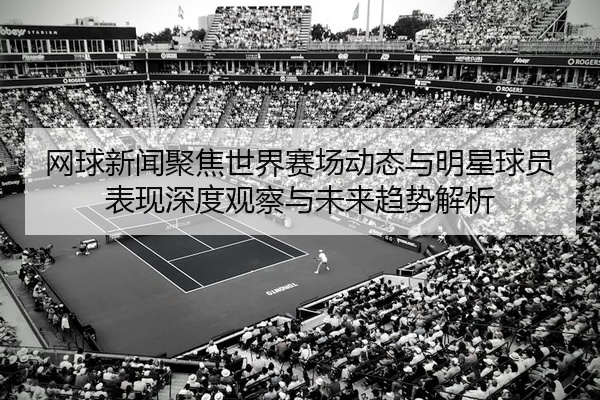 网球新闻聚焦世界赛场动态与明星球员表现深度观察与未来趋势解析