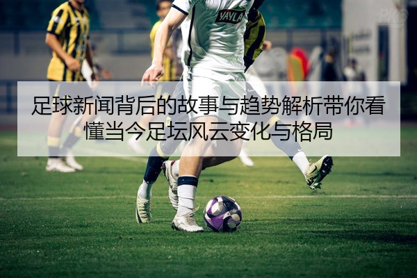 足球新闻背后的故事与趋势解析带你看懂当今足坛风云变化与格局