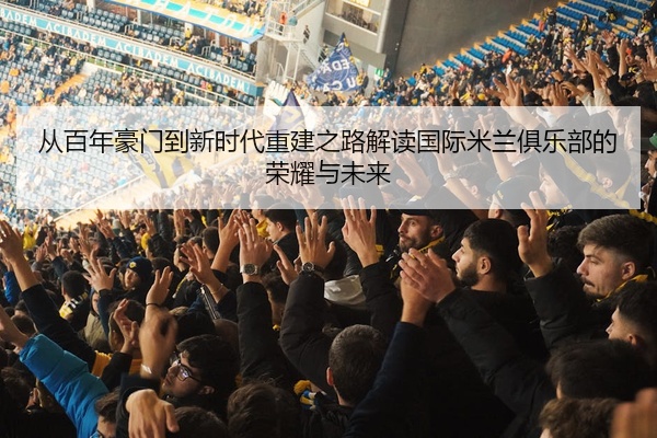 从百年豪门到新时代重建之路解读国际米兰俱乐部的荣耀与未来