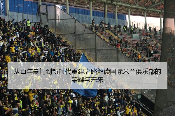 从百年豪门到新时代重建之路解读国际米兰俱乐部的荣耀与未来