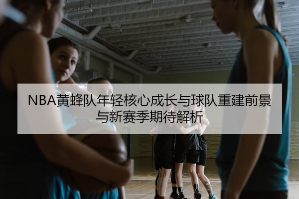 NBA黄蜂队年轻核心成长与球队重建前景与新赛季期待解析