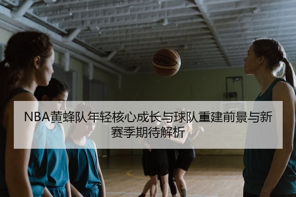 NBA黄蜂队年轻核心成长与球队重建前景与新赛季期待解析