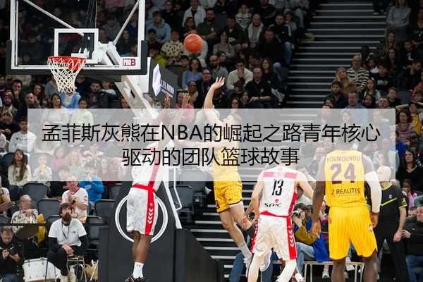 孟菲斯灰熊在NBA的崛起之路青年核心驱动的团队篮球故事