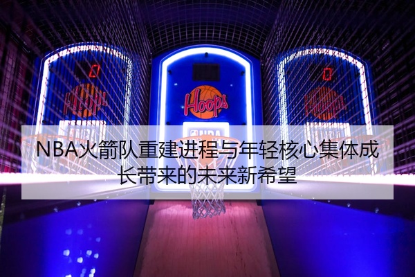 NBA火箭队重建进程与年轻核心集体成长带来的未来新希望