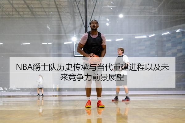 NBA爵士队历史传承与当代重建进程以及未来竞争力前景展望